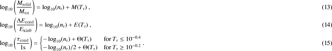 \begin{align}&\log_{10}\left({M_{\mathrm{solid}} \over M_{\mathrm{tot}}}\right) = \log_{10}(n_{\mathrm{r}}) + M(T_{\mathrm{r}}) \ , \\&\log_{10}\left({{\mathrm{\Delta}} E_{\mathrm{cond}} \over E_{\mathrm{kin0}}}\right) = \log_{10}(n_{\mathrm{r}}) + E(T_{\mathrm{r}}) \ , \\&\log_{10}\left({\tau_{\mathrm{cond}}\over 1\mathrm{s}}\right) = \begin{cases} -\log_{10}(n_{\mathrm{r}}) + {\mathrm{\Theta}}(T_{\mathrm{r}}) & \text{for } T_{\mathrm{r}} \leq 10^{-0.4} \\ -\log_{10}(n_{\mathrm{r}})/2 + {\mathrm{\Theta}}(T_{\mathrm{r}}) & \text{for } T_{\mathrm{r}} \geq 10^{-0.2} \end{cases} . \end{align}