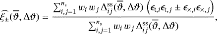 \begin{equation*}\widehat{\xi_{\pm}}(\overline{\vartheta},{\mathrm{\Delta}}\vartheta)= \frac{\sum_{i,j=1}^{n_{\textrm{s}}}w_i\,w_j\,{\mathrm{\Delta}}_{ij}^{\textrm{ss}}(\overline{\vartheta},{\mathrm{\Delta}}\vartheta)\, \left(\epsilon_{\textrm{t},i}\epsilon_{\textrm{t},j}\pm\epsilon_{\times,i}\epsilon_{\times,j}\right)} {\sum_{i,j=1}^{n_{\textrm{s}}}w_i\,w_j\,{\mathrm{\Delta}}_{ij}^{\textrm{ss}}(\overline{\vartheta},{\mathrm{\Delta}}\vartheta)}, \end{equation*}