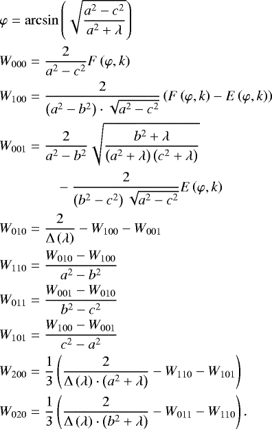 \begin{align*} &\varphi = \arcsin\left(\sqrt{\frac{a^2-c^2}{a^2&#x002B;\lambda}}\right)\\ & W_{000} = \frac{2}{a^2-c^2} F\left(\varphi,k\right)\\ &W_{100} = \frac{2}{\left(a^2-b^2\right)\cdot\sqrt{a^2-c^2}}\left(F\left(\varphi,k\right)-E\left(\varphi,k\right)\right)\\ &W_{001} = \frac{2}{a^2-b^2}\sqrt{\frac{b^2&#x002B;\lambda}{\left(a^2&#x002B;\lambda\right)\left(c^2&#x002B;\lambda\right)}}\nonumber\\ &\quad\quad\quad\quad-\frac{2}{\left(b^2-c^2\right)\sqrt{a^2-c^2}} E\left(\varphi,k\right)\\ &W_{010} = \frac{2}{{\rm{\Delta}}\left(\lambda\right)} -W_{100}-W_{001}\\ &W_{110} = \frac{W_{010}-W_{100}}{a^2-b^2}\\ &W_{011} = \frac{W_{001}-W_{010}}{b^2-c^2}\\ &W_{101} = \frac{W_{100}-W_{001}}{c^2-a^2}\\ &W_{200} = \frac{1}{3}\left(\frac{2}{{\rm{\Delta}}\left(\lambda\right)\cdot\left(a^2&#x002B;\lambda\right)}-W_{110}-W_{101}\right)\\ &W_{020} = \frac{1}{3}\left(\frac{2}{{\rm{\Delta}}\left(\lambda\right)\cdot\left(b^2&#x002B;\lambda\right)}-W_{011}-W_{110}\right). \end{align*}
