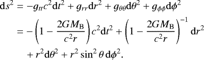 \begin{align*} &\mathrm{d}s^2=-g_{tt} c^2\mathrm{d}t^2&#x002B; g_{rr}\mathrm{d}r^2&#x002B;g_{\theta \theta}\mathrm{d}{\theta}^2&#x002B;g_{\phi \phi}\mathrm{d}\phi^2 \nonumber \\ &\quad\,\,=-\left(1-\frac{2GM_{\textrm{B}}}{c^2r} \right)c^2\mathrm{d}t^2&#x002B; \left(1-\frac{2GM_{\textrm{B}}}{c^2r}\right)^{-1}\mathrm{d}r^2 \nonumber \\ &\quad\quad\,\,&#x002B;r^2\mathrm{d}{\theta}^2&#x002B;r^2\sin^2{\theta}\,\mathrm{d}\phi^2. \end{align*}