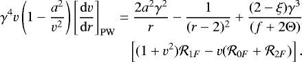 \begin{align*} &\gamma^4v\left(1-\frac{a^2}{v^2}\right)\left[\frac{\mathrm{d}v}{\mathrm{d}r}\right]_{\mathrm{PW}}=\frac{2a^2 \gamma^2}{r}-{\frac{1}{{(r-2)^2}}} &#x002B;\frac{(2-\xi)\gamma^3}{(f&#x002B;2\mathrm{\Theta})} \nonumber \\ &\quad\quad\quad\quad\quad\quad\quad\quad\quad\left[(1&#x002B;v^2){{\cal R}_{1F}}-v { \left({\cal R}_{0F}&#x002B;{\cal R}_{2F}\right)}\right].\end{align*}