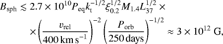 \begin{eqnarray*} B_{\textrm{sph}} &\lesssim& 2.7\times 10^{10} P_{\textrm{eq}} k_{\textrm{t}}^{-1/2} \xi^{1/2}_{0.2} M_{1.4} L_{37}^{1/2} \times \nonumber \\ && \times \left ( \frac{v_{\textrm{rel}}}{400\mbox{\,km\,s}^{-1}} \right )^{-2} \left ( \frac{P_{\textrm{orb}}}{250\mbox{\,days}} \right )^{-1/2} \approx 3\times 10^{12} \mbox{ G,}\end{eqnarray*}