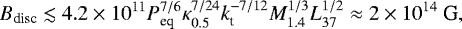 \begin{equation*}B_{\textrm{disc}} \lesssim 4.2 \times 10^{11} P_{\textrm{eq}}^{7/6} \kappa_{0.5}^{7/24} k_{\textrm{t}}^{-7/12} M_{1.4}^{1/3} L_{37}^{1/2} \approx 2\times 10^{14} \mbox{ G,} \end{equation*}