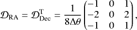 \begin{equation*} \mathcal{D}_{\textrm{RA}}= \mathcal{D}_{\textrm{Dec}}^{\textrm{T}} = \frac{1}{8 \mathrm{\Delta} \theta} \begin{pmatrix} -1 & 0 & 1\\ -2 & 0 & 2\\ -1 & 0 & 1 \end{pmatrix},\vspace*{-3pt} \end{equation*}