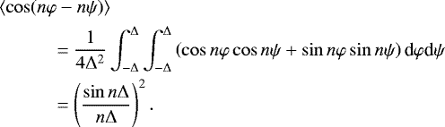 \begin{align*} & \left\langle \cos(n\varphi-n\psi)\right\rangle\nonumber\\ & \quad\qquad =\frac{1}{4\mathrm{\Delta}^{2}}\int_{-\mathrm{\Delta}}^{\mathrm{\Delta}}\int_{-\mathrm{\Delta}}^{\mathrm{\Delta}}\left( \cos n\varphi\cos n\psi&#x002B;\sin n\varphi\sin n\psi\right) \textrm{d}\varphi {\textrm{d}}\psi\nonumber\\ & \qquad\quad =\left( \frac{\sin n\mathrm{\Delta}}{n\mathrm{\Delta}}\right) ^{2}. \end{align*}