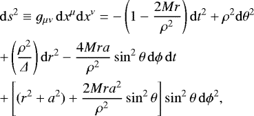 \begin{eqnarray*} &&\mathrm{d}s^{2} \equiv g_{\mu\nu}\, \mathrm{d}x^{\mu}\mathrm{d} x^{\nu}= -\left (1-\frac{2Mr}{\rho^{2}}\right) \mathrm{d}t^{2}&#x002B;\rho^{2}\mathrm{d}\theta^{2} \nonumber \\ && &#x002B;\left(\frac{\rho^{2}}{\Delta}\right)\mathrm{d}r^{2} -\frac{4Mra}{\rho^{2}}\sin^{2}\theta\, \mathrm{d}\phi \, \mathrm{d}t \nonumber \\ && &#x002B;\left [(r^{2}&#x002B;a^{2})&#x002B;\frac{2Mra^{2}}{\rho^{2}}\sin^{2} \theta\right ] \sin^{2} \theta \, \mathrm{d}\phi^{2}, \end{eqnarray*}