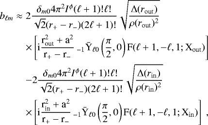 \begin{eqnarray*} b_{\ell m}&\approx& 2\frac{\delta_{m0} 4 \pi^{2}I^{\phi}(\ell&#x002B;1)!\ell!}{\sqrt{2}(r_{&#x002B;}-r_{-})(2\ell&#x002B;1)!}\sqrt{\frac{{\rm{\Delta}}(r_{\rm{out}})}{\rho(r_{\rm{out}})^{2}}}\nonumber\\ &&\times\left[{\rm{i}}\frac{\textrm{r}_{\textrm{out}}^{2}&#x002B;\textrm{a}^{2}}{\textrm{r}_{&#x002B;}-\textrm{r}_{-}}\,_{-1}\bar{\textrm{Y}}_{\ell0}\left(\frac{\pi}{2},0\right)\textrm{F}(\ell&#x002B;1,-\ell,1;\textrm{X}_{\rm{out}})\right] \nonumber\\ &&- 2\frac{\delta_{m0} 4 \pi^{2}I^{\phi}(\ell&#x002B;1)!\ell!}{\sqrt{2}(r_{&#x002B;}-r_{-})(2\ell&#x002B;1)!}\sqrt{\frac{{\rm{\Delta}}(r_{\rm{in}})}{\rho(r_{\rm{in}})^{2}}}\nonumber\\ &&\times\left[\textrm{i}\frac{\textrm{r}_{\textrm{in}}^{2}&#x002B;\textrm{a}^{2}}{\textrm{r}_{&#x002B;}-\textrm{r}_{-}}\,_{-1}\bar{\textrm{Y}}_{\ell0}\left(\frac{\pi}{2},0\right)\textrm{F}(\ell&#x002B;1,-\ell,1;\textrm{X}_{\rm{in}})\right]\;, \end{eqnarray*}