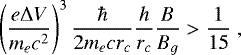 \begin{equation*} \left(\frac{e {\rm{\Delta}} V}{m_{e} c^{2}}\right)^{3} \frac{\hbar}{2m_{e}cr_{c}}\frac{h}{r_{c}}\frac{B}{B_{g}} > \frac{1}{15} \; ,\end{equation*}