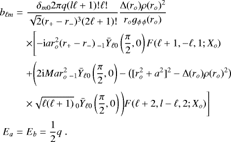 \begin{eqnarray*} b_{\ell m}&=&\frac{\delta_{m0} 2 \pi q(l\ell&#x002B;1)!\ell !}{\sqrt{2}(r_{&#x002B;}-r_{-})^{3}(2\ell &#x002B;1)!}\frac{{\rm{\Delta}}(r_o)\rho(r_o)^{2}}{r_{o}g_{\phi\,\phi}(r_{o})}\nonumber\\ &&\times\Bigg[{\rm{-i}}ar_{o}^{2}(r_{&#x002B;}-r_{-})\,_{-1}\bar{Y}_{\ell0} \left(\frac{\pi}{2},0\right)F(\ell &#x002B;1,-\ell,1;X_{o}) \nonumber\\ &&&#x002B;\Bigg(2{\rm{i}}Mar_{o}^{2}\,_{-1}\bar{Y}_{\ell0}\left(\frac{\pi}{2},0\right)-\big([r_{o}^{2}&#x002B;a^{2}]^{2}-{\rm{\Delta}}(r_{o})\rho(r_{o})^{2}\big) \nonumber \\ && \times \sqrt{\ell (\ell&#x002B;1)}\,_{0}\bar{Y}_{\ell0}\left(\frac{\pi}{2},0\right)\Bigg)F(\ell&#x002B; 2,l-\ell,2;X_{o})\Bigg] \nonumber \\ E_{a}&=&E_{b}=\frac{1}{2}q \;.\end{eqnarray*}