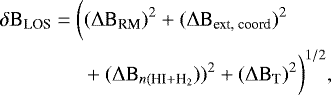 \begin{align*} &\delta \text{B}_{\text{LOS}} = \bigg((\mathrm{\Delta} \text{B}_{\text{RM}})^2 &#x002B; (\mathrm{\Delta} \text{B}_{\text{ext, coord}})^2&& \nonumber\\ &\quad\quad\quad\quad&#x002B; (\mathrm{\Delta} \text{B}_{n({\text{HI}&#x002B;\text{H}_2}}))^2 &#x002B; (\mathrm{\Delta} \text{B}_{\text{T}})^2 \bigg)^{1/2}, \end{align*}