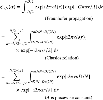 \begin{align*} &\mathcal{E}_{\nu,N}(\alpha) = \int_{-D/2}^{D/2}\exp[\text{i} 2 \pi \nu A(r)]\exp[-\text{i} 2 \pi \alpha r/\lambda] \; \text{d} r \\ & \hspace{3cm} \text{\small (Fraunhofer propagation)} \nonumber \\[10pt] & = \sum_{n=-N/2 &#x002B; 1/2}^{N/2-1/2} \int_{nD/N-D/(2N)}^{nD/N&#x002B;D/(2N)} \exp[\text{i} 2 \pi \nu A(r)]\\ &\hspace{1cm}\times \exp[-\text{i} 2 \pi \alpha r/\lambda] \; \text{d} r \nonumber \\ & \hspace{3cm} \text{\small (Chasles relation)} \nonumber \\[10pt] & = \sum_{n=-N/2 &#x002B; 1/2}^{N/2-1/2} \int_{nD/N-D/(2N)}^{nD/N&#x002B;D/(2N)} \exp[\text{i} 2 \pi \nu n D/N]\\ &\hspace{1cm}\times \exp[-\text{i} 2 \pi \alpha r/\lambda] \; \text{d} r \nonumber \\ & \hspace{3cm} \text{\small (\textit{A} is piecewise constant)} \nonumber \vspace*{-22pt}\end{align*}