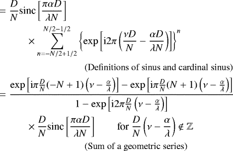 \begin{align*} & = \frac{D}{N} \text{sinc}\left[ \frac{\pi \alpha D}{\lambda N} \right] \\ & \hspace{1cm}\times \sum_{n=-N/2 &#x002B; 1/2}^{N/2-1/2} \left\{\exp\left[\text{i} 2 \pi \left( \frac{\nu D}{N} - \frac{\alpha D}{\lambda N} \right) \right]\right\}^n \nonumber \\ & \hspace{3cm} \text{\small (Definitions of sinus and cardinal sinus)} \nonumber \\ & = \dfrac{\exp\left[ \text{i} \pi\frac{D}{N} (-N&#x002B;1) \left( \nu - \frac{\alpha }{\lambda } \right) \right] - \exp\left[\text{i} \pi\frac{D}{N} (N&#x002B;1) \left( \nu - \frac{\alpha }{\lambda } \right) \right]}{1-\exp\left[\text{i} 2 \pi \frac{D}{N} \left( \nu - \frac{\alpha }{\lambda} \right) \right]}\\ & \hspace{1cm} \times \frac{D}{N} \text{sinc}\left[ \frac{\pi \alpha D}{\lambda N} \right] \qquad \text{for}\ \frac{D}{N} \left( \nu - \frac{\alpha }{\lambda} \right) \not \in \mathbb{Z} \nonumber \\ & \hspace{3cm} \text{\small (Sum of a geometric series)} \nonumber \end{align*}