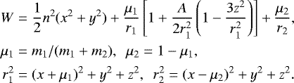 \begin{equation*}\begin{aligned} W&=\frac{1}{2}n^2(x^2&#x002B;y^2)&#x002B;\frac{\mu_1}{r_1}\left[1&#x002B;\frac{A}{2r_1^2}\left(1-\frac{3z^2}{r_1^2}\right)\right]&#x002B;\frac{\mu_2}{r_2},\\ \mu_1 & = m_1/(m_1&#x002B;m_2),~~ \mu_2=1-\mu_1, \\ r_1^2&=(x&#x002B;\mu_1)^2&#x002B;y^2&#x002B;z^2,~~r_2^2=(x-\mu_2)^2&#x002B;y^2&#x002B;z^2. \end{aligned} \end{equation*}