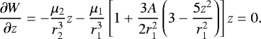 \begin{equation*}\frac{\partial W}{\partial z}=-\frac{\mu_2}{r_2^3}z - \frac{\mu_1}{r_1^3}\left[ 1&#x002B;\frac{3A}{2r_1^2}\left(3-\frac{5z^2}{r_1^2}\right)\right] z=0. \end{equation*}