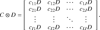 \begin{equation*} C \otimes D = \left[ \begin{array}{cccc} c_{11}D & c_{12}D & \cdots & c_{1J}D \\ c_{21}D & c_{22}D & \cdots & c_{2J}D \\ \vdots & \vdots & \ddots & \vdots \\ c_{I1}D & c_{I2}D & \cdots & c_{IJ}D \end{array} \right]. \end{equation*}