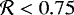 $\mathcal{R} < 0.75$