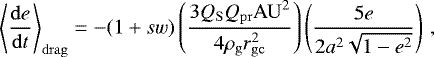\begin{equation*} \left\langle \frac{\mathrm{d}e}{\mathrm{d}t} \right\rangle _{\mathrm{drag}} = - (1&#x002B;sw) \left(\frac{3Q_{\mathrm{S}}Q_{\mathrm{pr}}\mathrm{AU}^2}{4\rho_{\mathrm{g}}r_{\mathrm{gc}}^2}\right) \left(\frac{5e}{2a^2\sqrt{1-e^2}}\right) \,, \end{equation*}