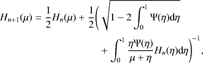 \begin{equation*}\begin{split} H_{n&#x002B;1}(\mu) = \frac{1}{2} H_n(\mu) &#x002B; \frac{1}{2}\Biggl(& \sqrt{1-2\int_0^1 \mathrm{\Psi}(\eta)\textrm{d}\eta} \\ &&#x002B; \int_0^1 \frac{\eta \mathrm{\Psi}(\eta)}{\mu &#x002B; \eta} H_n(\eta) \textrm{d}\eta \Biggr)^{-1}, \end{split}\end{equation*}