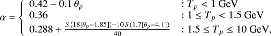 \begin{equation*} \alpha = \left\{ \begin{array}{ll} 0.42 - 0.1\,\theta_{p} & : T_{p} < 1 ~\textrm{GeV} \\ 0.36 & : 1 \leq T_{p} < 1.5 ~\textrm{GeV}\\ 0.288 &#x002B;\frac{S(18[\theta_{p}-1.85]) &#x002B; 10\,S(1.7[\theta_{p}-4.1])}{40} & : 1.5 \leq T_{p} \leq 10 ~\textrm{GeV},\\ \end{array} \right. \end{equation*}
