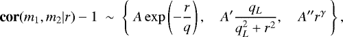 \begin{equation*} \textbf{cor}(m_1,m_2|r)-1\ \sim\ \left\{\ A\exp\left(-\frac{r}{q}\right), \quad A&#x0027;\frac{q_L}{q_L^2 &#x002B; r^2},\quad A&#x0027;&#x0027; r^{\gamma}\ \right\},\end{equation*}