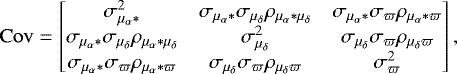 \begin{equation*}\mathrm{Cov} = \begin{bmatrix} \sigma^{2}_{\mu_{\alpha}*} & \sigma_{\mu_{\alpha}*} \sigma_{\mu_{\delta}} \rho_{\mu_{\alpha}*\mu_{\delta}} & \sigma_{\mu_{\alpha}*} \sigma_{\varpi} \rho_{\mu_{\alpha}*\varpi} \\ \sigma_{\mu_{\alpha}*} \sigma_{\mu_{\delta}} \rho_{\mu_{\alpha}*\mu_{\delta}} & \sigma^{2}_{\mu_{\delta}} & \sigma_{\mu_{\delta}} \sigma_{\varpi} \rho_{ \mu_{\delta} \varpi} \\ \sigma_{\mu_{\alpha}*} \sigma_{\varpi} \rho_{\mu_{\alpha}*\varpi} & \sigma_{\mu_{\delta}} \sigma_{\varpi} \rho_{ \mu_{\delta} \varpi} & \sigma^{2}_{\varpi} \\ \end{bmatrix} , \end{equation*}