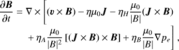 \begin{equation*}\begin{array}{l@{}l} \displaystyle\frac{\partial \vec{B}}{\partial t} = {} & \displaystyle\nabla \times \Bigg[(\vec{v}\times\vec{B})-\eta\mu_0\vec{J}-\eta_H\frac{\mu_0}{|B|}(\vec{J}\times\vec{B}) {} \\ &\displaystyle {}&#x002B; \eta_A\frac{\mu_0}{|B|^2}\left[(\vec{J}\times\vec{B})\times\vec{B}\right] &#x002B; \eta_B\frac{\mu_0}{|B|}\nabla p_e \Bigg] \hspace{3pt}, \end{array} \end{equation*}
