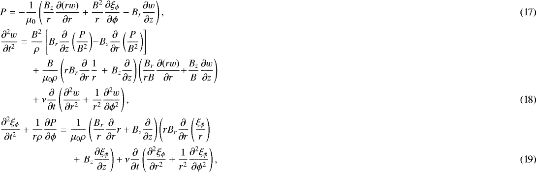 \begin{align}&P = -\frac1{\mu_0}\left(\frac{B_z}r\frac{\partial(rw)}{\partial r} &#x002B; \frac{B^2}r\frac{\partial\xi_{\phi}}{\partial\phi} - B_r\frac{\partial w}{\partial z}\right),\\ &\frac{\partial^2 w}{\partial t^2} = \frac{B^2}\rho\left[B_r\frac\partial{\partial z} \left(\frac P{B^2}\right)\right.\!\! - \!\!\left. B_z\frac\partial{\partial r} \left(\frac P{B^2}\right)\right] \nonumber \\ & \quad\quad\quad &#x002B; \frac B{\mu_0\rho}\left(rB_r\frac\partial{\partial r}\frac1r \right. &#x002B; \left. B_z\frac\partial{\partial z}\right) \left(\frac{B_r}{rB}\frac{\partial(rw)}{\partial r} \right. \!\! &#x002B; \!\!\left. \frac{B_z}B\frac{\partial w}{\partial z}\right)\nonumber \\ & \quad\quad\quad&#x002B; \nu\frac\partial{\partial t}\left(\frac{\partial^2 w} {\partial r^2} &#x002B; \frac1{r^2}\frac{\partial^2 w}{\partial\phi^2}\right),\\ &\frac{\partial^2\xi_{\phi}}{\partial t^2} &#x002B; \frac1{r\rho}\frac{\partial P}{\partial\phi} = \frac1{\mu_0\rho}\left(\frac{B_r}r\frac\partial{\partial r}r &#x002B; B_z\frac\partial{\partial z}\right) \left(rB_r\frac\partial{\partial r}\left(\frac{\xi_{\phi}}r\right) \right. \nonumber \\ & \quad\quad\quad \quad\quad\quad\quad&#x002B; \left. B_z\frac{\partial\xi_{\phi}}{\partial z}\right) &#x002B; \nu\frac\partial{\partial t}\left(\frac{\partial^2\xi_{\phi}} {\partial r^2} &#x002B; \frac1{r^2}\frac{\partial^2\xi_{\phi}}{\partial\phi^2}\right),\end{align}