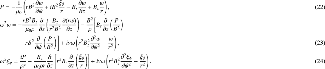 \begin{align}&P = -\frac1{\mu_0}\left(rB^2\frac{\partial w}{\partial\psi} &#x002B; iB^2\frac{\xi_{\phi}}r - B_r\frac{\partial w}{\partial z} &#x002B; B_z\frac wr\right),\\ &\omega^2 w = -\frac{rB^2 B_z}{\mu_0\rho}\frac\partial{\partial z} \left(\frac{B_z}{r^2 B^2}\frac{\partial(rw)}{\partial z}\right) - \frac{B^2}\rho\Bigg[B_r\frac\partial{\partial z}\left(\frac P{B^2}\right) \nonumber \\ & \quad\quad\quad- rB^2\frac\partial{\partial\psi}\left(\frac P{B^2}\right)\Bigg] &#x002B; i\nu\omega \left(r^2 B_z^2\frac{\partial^2 w}{\partial\psi^2} - \frac{w}{r^2}\right),\\ &\omega^2\xi_{\phi} = \frac{iP}{\rho r} - \frac{B_z}{\mu_0\rho r}\frac\partial{\partial z} \left[r^2B_z\frac\partial{\partial z}\left(\frac{\xi_{\phi}}r\right)\right] &#x002B; i\nu\omega\left(r^2 B_z^2\frac{\partial^2\xi_{\phi}}{\partial\psi^2} - \frac{\xi_{\phi}}{r^2}\right).\end{align}