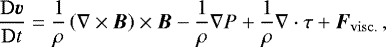 \begin{equation*} \frac{\mathrm{D}\vec{v}}{\mathrm{D}t} = \frac{1}{\rho}\left(\nabla\times\vec{B}\right)\times\vec{B} - \frac{1}{\rho}\nabla P &#x002B; \frac{1}{\rho}\nabla\cdot\tens{\tau} &#x002B; \vec{F}_{\mathrm{visc.}}\, , \end{equation*}