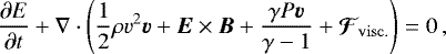 \begin{equation*} \frac{\partial E}{\partial t} &#x002B; \nabla \cdot \left( \frac{1}{2}\rho v^{2}\vec{v} &#x002B; \vec{E}\times\vec{B} &#x002B; \frac{\gamma P\vec{v}}{\gamma -1} &#x002B; \vec{\mathcal{F}}_{\mathrm{visc.}} \right) = 0\, ,\end{equation*}