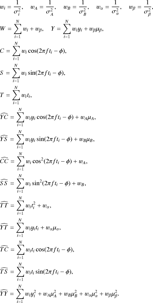 \begin{align*} &w_i=\frac{1}{\sigma^2_i},\quad w_A=\frac{1}{\sigma^2_A},\quad w_B=\frac{1}{\sigma^2_B},\quad w_{\alpha}=\frac{1}{\sigma^2_{\alpha}},\quad w_{\beta}=\frac{1}{\sigma^2_{\beta}},\\ &W=\sum_{i=1}^{N}w_i &#x002B; w_{\beta}, \quad Y = \sum_{i=1}^{N}w_iy_i &#x002B; w_{\beta} \mu_{\beta},\\ &C=\sum_{i=1}^{N}w_i\cos(2\pi f t_i-\phi),\\ &S=\sum_{i=1}^{N}w_i\sin(2\pi f t_i-\phi),\\ &T=\sum_{i=1}^{N}w_it_i,\\ &\widehat{YC}=\sum_{i=1}^{N}w_iy_i\cos(2\pi f t_i-\phi) &#x002B; w_{A} \mu_{A},\\ &\widehat{YS}=\sum_{i=1}^{N}w_iy_i\sin(2\pi f t_i-\phi) &#x002B; w_{B} \mu_{B},\\ &\widehat{CC}=\sum_{i=1}^{N}w_i\cos^2(2\pi f t_i-\phi) &#x002B; w_{A},\\ &\widehat{SS}=\sum_{i=1}^{N}w_i\sin^2(2\pi f t_i-\phi) &#x002B; w_{B},\\ &\widehat{TT}=\sum_{i=1}^{N}w_it_i^2&#x002B; w_{\alpha},\\ &\widehat{YT}=\sum_{i=1}^{N}w_iy_it_i &#x002B; w_{\alpha} \mu_{\alpha},\\ &\widehat{TC}=\sum_{i=1}^{N}w_it_i\cos(2\pi f t_i-\phi),\\ &\widehat{TS}=\sum_{i=1}^{N}w_it_i\sin(2\pi f t_i-\phi),\\ &\widehat{YY}=\sum_{i=1}^{N}w_iy_i^2&#x002B;w_A \mu_{A}^2&#x002B;w_B \mu_{B}^2&#x002B;w_{\alpha} \mu_{\alpha}^2&#x002B;w_{\beta} \mu_{\beta}^2. \end{align*}