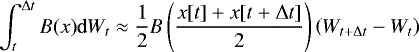 \begin{equation*} \int_{t}^{\mathrm{\Delta} t} B(x) \mathrm{d} W_t \approx \frac{1}{2} B\left( \frac{x[t] &#x002B;x[t&#x002B;\mathrm{\Delta} t]}{2} \right) \left( W_{t&#x002B;\mathrm{\Delta} t} -W_t \right) \end{equation*}