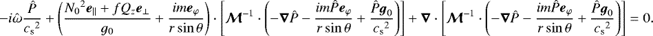 \begin{equation*} -i\hat\omega\frac{\hat P}{{c_{\textrm{s}}}^2}&#x002B;\left(\frac{{N_0}^2{\boldsymbol{e}}_{\parallel}&#x002B;fQ_z{\boldsymbol{e}}_{\perp}}{g_0}&#x002B;\frac{im{\boldsymbol{e}}_{\varphi}}{r\sin\theta}\right)\cdot\left[\vec{\mathcal{M}}^{-1}\cdot\left( -\vec{\nabla} \hat P -\frac{im\hat P{\boldsymbol{e}}_{\varphi}}{r\sin\theta} &#x002B; \frac{\hat P{\boldsymbol{g}}_0}{{c_{\textrm{s}}}^2}\right)\right] &#x002B; \vec{\nabla}\cdot\left[\vec{\mathcal{M}}^{-1}\cdot\left( -\vec{\nabla} \hat P -\frac{im\hat P{\boldsymbol{e}}_{\varphi}}{r\sin\theta} &#x002B; \frac{\hat P{\boldsymbol{g}}_0}{{c_{\textrm{s}}}^2}\right)\right] = 0. \end{equation*}