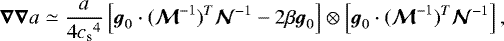 \begin{equation*}\vec{\nabla}\vec{\nabla} a\simeq \frac{a}{4{c_{\textrm{s}}}^4}\left[{\boldsymbol{g}}_0\cdot(\vec{\mathcal{M}}^{-1})^T\vec{\mathcal{N}}^{-1}-2\beta{\boldsymbol{g}}_0\right]\otimes\left[{\boldsymbol{g}}_0\cdot(\vec{\mathcal{M}}^{-1})^T\vec{\mathcal{N}}^{-1}\right], \end{equation*}