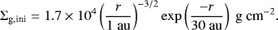 \begin{eqnarray*} {\mathrm{\Sigma}}_{\textrm{g,ini}} = 1.7 \times 10^4 \left(\frac{r}{1 \textrm{~au}}\right)^{-3/2} \exp\left(\frac{-r}{30 \textrm{~au}}\right) ~{\textrm{g~cm}^{-2}}. \end{eqnarray*}