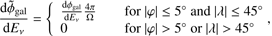 $$ \frac{\mathrm d{\widetilde\phi}_\mathrm{gal}}{\mathrm dE_v}={\{\begin{array}{lc}\frac{\mathrm d{\overset{}\varphi}_\mathrm{gal}}{\mathrm dE_v}\frac{4\pi}{\mathrm\Omega}&\mathrm{for}{\vert\varphi\vert\leq5\circ\mathrm{and}{\vert\lambda\vert\leq45\circ}}\\0&\mathrm{for}{\vert\varphi\vert>5\circ\mathrm{or}{\vert\lambda\vert>45\circ}}\end{array}}, $$
