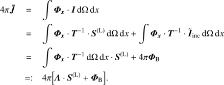 $ \begin{array}{*{35}{l}} 4\pi \boldsymbol{\bar{J}} & =\int{{{\Phi }_{x}}\cdot I\text{d}\Omega \,\text{d}x} \\ {} & =\int{{{\boldsymbol{\Phi} }_{x}}\cdot {{T}^{-1}}\cdot {{S}^{(\text{L})}}\text{d}\Omega \,\text{d}x}+\int{{{\boldsymbol{\Phi} }_{x}}\cdot {{T}^{-1}}\cdot {{{\tilde{I}}}_{inc}}\text{d}\Omega \,\text{d}x} \\ {} & =\int{{{\boldsymbol{\Phi} }_{x}}\cdot {{T}^{-1}}\cdot \text{d}\Omega \,\text{d}x\cdot {{S}^{(\text{L})}}+4\pi {{\boldsymbol{\Phi} }_{B}}} \\ {} & =:4\pi \left[ \Lambda \cdot {{S}^{(\text{L})}}+{{\boldsymbol{\Phi} }_{B}} \right]. \\ \end{array} $