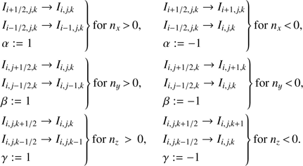$ \begin{array}{*{20}{l}} {\left. {\begin{array}{*{20}{l}} {{I_{i + 1/2, j, k}} \to {I_{i, j, k}}}\\ {{I_{i - 1/2, j, k}} \to {I_{i - 1, j, k}}}\\ {\alpha : = 1} \end{array}} \right\}{\rm{for }}{n_x} > 0,}&{\left. {\begin{array}{*{20}{l}} {{I_{i + 1/2, j, k}} \to {I_{i + 1, j, k}}}\\ {{I_{i - 1/2, j, k}} \to {I_{i, j, k}}}\\ {\alpha : = - 1} \end{array}} \right\}{\rm{for }}{n_x} < 0,}\\ {\left. {\begin{array}{*{20}{l}} {{I_{i, j + 1/2, k}} \to {I_{i, j, k}}}\\ {{I_{i, j - 1/2, k}} \to {I_{i, j - 1, k}}}\\ {\beta : = 1} \end{array}} \right\}{\rm{for }}{n_y} > 0,}&{\left. {\begin{array}{*{20}{l}} {{I_{i, j + 1/2, k}} \to {I_{i, j + 1, k}}}\\ {{I_{i, j - 1/2, k}} \to {I_{i, j, k}}}\\ {\beta : = - 1} \end{array}} \right\}{\rm{for }}{n_y} < 0,}\\ {\left. {\begin{array}{*{20}{l}} {{I_{i, j, k + 1/2}} \to {I_{i, j, k}}}\\ {{I_{i, j, k - 1/2}} \to {I_{i, j, k - 1}}}\\ {\gamma : = 1} \end{array}} \right\}{\rm{for }}{n_z} > 0,}&{\left. {\begin{array}{*{20}{l}} {{I_{i, j, k + 1/2}} \to {I_{i, j, k + 1}}}\\ {{I_{i, j, k - 1/2}} \to {I_{i, j, k}}}\\ {\gamma : = - 1} \end{array}} \right\}{\rm{for }}{n_z} < 0.} \end{array} $