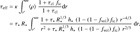\begin{equation*}\begin{split} \tau_{\textrm{eff}} &= \kappa \int_{r^{\prime}}^{\infty} \langle\rho\rangle\ \frac{1 &#x002B;\tau_{\textrm{cl}}\ f_{\textrm{ic}}}{1&#x002B;\tau_{\textrm{cl}}} \textrm{d}r\\ &= \tau_*\ R_* \int_{r^{\prime}}^{\infty} \frac{1&#x002B;\tau_*\ R_*^{1/3}\ h_*\ \left( 1 - \left( 1 - f_{\textrm{vol}} \right) f_{\textrm{ic}} \right)\ r^{-4/3}}{r^2 &#x002B;\tau_*\ R_*^{1/3}\ h_*\ \left( 1 - \left( 1 - f_{\textrm{vol}} \right) f_{\textrm{ic}} \right)\ r^{2/3}}\ \textrm{d}r, \end{split} \end{equation*}
