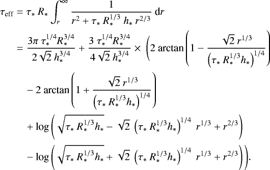 \begin{equation*}\begin{split} \tau_{\textrm{eff}} &= \tau_*\ R_* \int_r^{\infty} \frac{1}{r^2 &#x002B;\tau_*\ R_*^{1/3}\ h_*\ r^{2/3}}\ \textrm{d}r \\ &= \frac{3\pi \ \tau_*^{1/4} R_*^{3/4}}{2\sqrt{2}\ h_*^{3/4}} &#x002B; \frac{3\ \tau_*^{1/4} R_*^{3/4}}{4\sqrt{2}\ h_*^{3/4}} \times \ \Bigg(2\ \textrm{arctan} \left( 1 - \frac{\sqrt{2}\ r^{1/3}}{\left(\tau_*\ R_*^{1/3}h_*\right)^{1/4}} \right) \\ &\quad - 2\ \textrm{arctan} \left( 1 &#x002B; \frac{\sqrt{2}\ r^{1/3}}{\left(\tau_*\ R_*^{1/3}h _*\right)^{1/4}} \right) \\ &\quad&#x002B; \textrm{log}\left( \sqrt{\tau_*\ R_*^{1/3}h_*} - \sqrt{2}\ \left(\tau_*\ R_*^{1/3}h_*\right)^{1/4}\ r^{1/3} &#x002B; r^{2/3} \right) \\ &\quad- \textrm{log}\left( \sqrt{\tau_*\ R_*^{1/3}h_*} &#x002B; \sqrt{2}\ \left(\tau_*\ R_*^{1/3}h_*\right)^{1/4}\ r^{1/3} &#x002B; r^{2/3} \right) \Bigg). \end{split} \end{equation*}