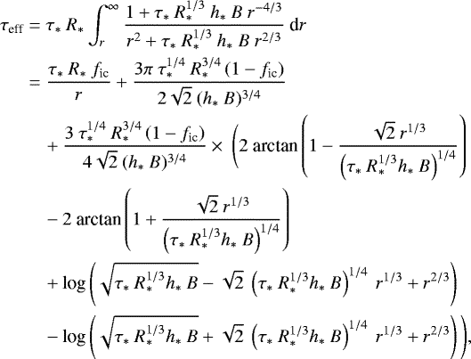 \begin{equation*}\begin{split} \tau_{\textrm{eff}} &= \tau_*\ R_* \int_r^{\infty} \frac{1&#x002B;\tau_*\ R_*^{1/3}\ h_*\ B\ r^{-4/3}}{r^2 &#x002B;\tau_*\ R_*^{1/3}\ h_*\ B\ r^{2/3}}\ \textrm{d}r \\ &= \frac{\tau_*\ R_*\ f_{\textrm{ic}}}{r} &#x002B; \frac{3\pi \ \tau_*^{1/4}\ R_*^{3/4} \left(1-f_{\textrm{ic}}\right)}{2\sqrt{2}\ (h_*\ B)^{3/4}}\\ &\quad &#x002B; \frac{3\ \tau_*^{1/4}\ R_*^{3/4} \left(1-f_{\textrm{ic}}\right)}{4\sqrt{2}\ (h_*\ B)^{3/4}} \times \ \Bigg(2\ \textrm{arctan} \left( 1 - \frac{\sqrt{2}\ r^{1/3}}{\left(\tau_*\ R_*^{1/3}h_*\ B\right)^{1/4}} \right) \\ &\quad - 2\ \textrm{arctan} \left( 1 &#x002B; \frac{\sqrt{2}\ r^{1/3}}{\left(\tau_*\ R_*^{1/3}h_*\ B\right)^{1/4}} \right) \\ &\quad&#x002B; \textrm{log}\left( \sqrt{\tau_*\ R_*^{1/3}h_*\ B} - \sqrt{2}\ \left(\tau_*\ R_*^{1/3}h_*\ B\right)^{1/4}\ r^{1/3} &#x002B; r^{2/3} \right) \\ &\quad - \textrm{log}\left( \sqrt{\tau_*\ R_*^{1/3}h_*\ B} &#x002B; \sqrt{2}\ \left(\tau_*\ R_*^{1/3}h_*\ B\right)^{1/4}\ r^{1/3} &#x002B; r^{2/3} \right) \Bigg), \end{split} \end{equation*}