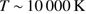 $ T \,{\sim }\, 10\,000 $