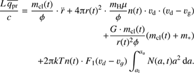 $ \begin{aligned} \frac{L\,\overline{q_\mathrm{{pr}}}}{c } = \frac{m_\mathrm{{cl}}(t)}{\phi } \cdot \ddot{r} + 4{\uppi } r(t)^2 \cdot \frac{m_\mathrm{H}\mu }{\phi } n(t)\cdot v_\mathrm{d}\cdot (v_\mathrm{d}- v_\mathrm{g}) \nonumber \\ + \frac{G\cdot m_\mathrm{{cl}}(t)}{r(t)^2 \phi }(m_\mathrm{{cl}}(t)+m_*) \nonumber \\ + 2 {\uppi } kT n(t)\cdot F_1(v_d-v_g) \int _{a_\mathrm{l}}^{a_\mathrm{u}} N(a,t) a^2 \, \mathrm{d}a. \end{aligned} $