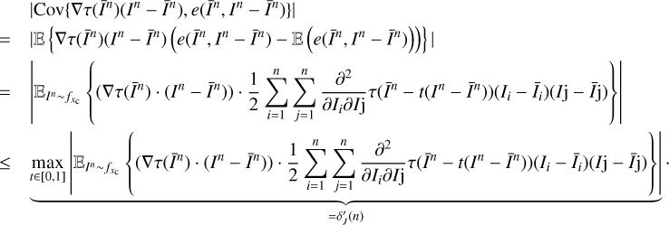 $ \begin{aligned}&|\mathrm{Cov}\{\nabla \tau (\bar{I}^n) (I^n-\bar{I}^n),e(\bar{I}^n,I^n-\bar{I}^n)\}| \nonumber \\&= |\mathbb E \left\{ \nabla \tau (\bar{I}^n) (I^n-\bar{I}^n) \left( e(\bar{I}^n,I^n-\bar{I}^n)-\mathbb E \left( e(\bar{I}^n,I^n-\bar{I}^n)\right)\right) \right\} | \nonumber \\&= \left|\mathbb E _{I^n \sim f_{x_\mathrm{c}}} \left\{ (\nabla \tau (\bar{I}^n) \cdot (I^n-\bar{I}^n))\cdot \frac{1}{2}\sum _{i=1}^n\sum _{j=1}^n\frac{\partial ^2}{\partial I_i\partial I\mathrm{j}}\tau (\bar{I}^n-t(I^n-\bar{I}^n))(I_i-\bar{I}_i)(I\mathrm{j}-\bar{I}\mathrm{j}) \right\} \right|\nonumber \\&\le \underbrace{ \max _{t \in [0,1]} \left|\mathbb E _{I^n \sim f_{x_\mathrm{c}}} \left\{ (\nabla \tau (\bar{I}^n) \cdot (I^n-\bar{I}^n))\cdot \frac{1}{2}\sum _{i=1}^n\sum _{j=1}^n\frac{\partial ^2}{\partial I_i\partial I\mathrm{j}}\tau (\bar{I}^n-t(I^n-\bar{I}^n))(I_i-\bar{I}_i)(I\mathrm{j}-\bar{I}\mathrm{j}) \right\} \right|}_{= \delta {\prime }_{ J}(n)}\cdot \end{aligned} $