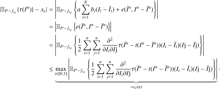$\begin{array}{*{35}{l}} |{{\mathbb{E}}_{{{I}^{n}}\sim {{f}_{{{x}_{c}}}}}}\{\tau ({{I}^{n}})\}-{{x}_{c}}| & =|{{\mathbb{E}}_{{{I}^{n}}\sim {{f}_{{{x}_{c}}}}}}\left\{ a\sum\limits_{i=1}^{N}{{{b}_{i}}({{I}_{i}}-{{{\bar{I}}}_{i}})+e({{{\bar{I}}}^{n}},{{I}^{n}}-{{{\bar{I}}}^{n}})} \right\}| \\ {} & =|{{\mathbb{E}}_{{{I}^{n}}\sim {{f}_{{{x}_{c}}}}}}\left\{ e({{{\bar{I}}}^{n}},{{I}^{n}}-{{{\bar{I}}}^{n}}) \right\}| \\ {} & =|{{\mathbb{E}}_{{{I}^{n}}\sim {{f}_{{{x}_{c}}}}}}\left\{ \frac{1}{2}\sum\limits_{i=n}^{n}{\sum\limits_{j=n}^{n}{\frac{{{\partial }^{2}}}{\partial {{I}_{i}}\partial Ij}\tau ({{{\bar{I}}}^{n}}-t({{I}^{n}}-{{{\bar{I}}}^{n}}))({{I}_{i}}-{{{\bar{I}}}_{i}})(Ij-\bar{I}j)}} \right\}| \\ {} & \le \,\underbrace{\underset{t\in [0,1]}{\mathop{\max }}\,|{{\mathbb{E}}_{{{I}^{n}}\sim {{f}_{{{x}_{c}}}}}}\left\{ \frac{1}{2}\sum\limits_{i=n}^{n}{\sum\limits_{j=n}^{n}{\frac{{{\partial }^{2}}}{\partial {{I}_{i}}\partial Ij}\tau ({{{\bar{I}}}^{n}}-t({{I}^{n}}-{{{\bar{I}}}^{n}}))({{I}_{i}}-{{{\bar{I}}}_{i}})(Ij-\bar{I}j)}} \right\}|}_{={{\epsilon }_{J}}(n)}\cdot \\ \end{array}$