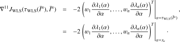 $ \begin{array}{*{35}{l}} {{\nabla }^{11}}{{J}_{\text{WLS}}}({{\tau }_{\text{WLS}}}({{{\bar{I}}}^{n}}),{{{\bar{I}}}^{n}}) & =-2{{\left. {{\left( {{w}_{1}}\frac{\partial {{\lambda }_{1}}(\alpha )}{\partial \alpha },\ldots ,{{w}_{n}}\frac{\partial {{\lambda }_{n}}(\alpha )}{\partial \alpha } \right)}^{T}} \right|}_{\alpha ={{\tau }_{\text{WLS}}}({{{\bar{I}}}^{n}})}}, \\ {} & =-2{{\left. {{\left( {{w}_{1}}\frac{\partial {{\lambda }_{1}}(\alpha )}{\partial \alpha },\ldots ,{{w}_{n}}\frac{\partial {{\lambda }_{n}}(\alpha )}{\partial \alpha } \right)}^{T}} \right|}_{\alpha ={{x}_{\text{c}}}}}\cdot \\ \end{array} $
