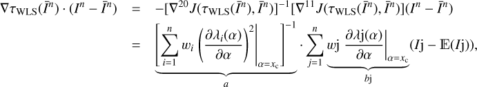 $ \begin{aligned} \nabla \tau _\mathrm{WLS}(\bar{I}^n)\cdot (I^n-\bar{I}^n)&= -[\nabla ^{20}J(\tau _\mathrm{WLS}(\bar{I}^n),\bar{I}^n)]^{-1} [\nabla ^{11}J(\tau _\mathrm{WLS}(\bar{I}^n),\bar{I}^n)](I^n-\bar{I}^n) \nonumber \\&= \underbrace{\left[\sum _{i=1}^nw_i\left. \left( \frac{\partial \lambda _i(\alpha )}{\partial \alpha }\right)^2\right|_{\alpha =x_\mathrm{c}}\right]^{-1}}_{a}\cdot \sum _{j=1}^n \underbrace{w\mathrm{j}\left.\frac{\partial \lambda \mathrm{j}(\alpha )}{\partial \alpha }\right|_{\alpha =x_\mathrm{c}}}_{b\mathrm{j}} (I\mathrm{j}-\mathbb E (I\mathrm{j})), \end{aligned} $