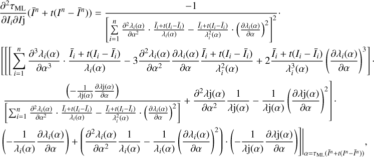 $ \begin{align} & \frac{{{\partial }^{2}}{{\tau }_{ML}}}{\partial {{I}_{i}}\partial {{I}_{j}}}({{{\bar{I}}}^{n}}+t({{I}^{n}}-{{{\bar{I}}}^{n}}))=\frac{-\text{1}}{{{\left[ \sum\limits_{i=1}^{n}{\frac{{{\partial }^{2}}{{\lambda }_{i}}(\alpha )}{\partial {{\alpha }^{2}}}\cdot \frac{{{{\bar{I}}}_{i}}+t({{I}_{i}}-{{{\bar{I}}}_{i}})}{{{\lambda }_{i}}(\alpha )}-\frac{{{{\bar{I}}}_{i}}+t({{I}_{i}}-{{{\bar{I}}}_{i}})}{\lambda _{i}^{2}(\alpha )}\cdot {{\left( \frac{\partial {{\lambda }_{i}}(\alpha )}{\partial \alpha } \right)}^{2}}} \right]}^{2}}}. \\ & \left[ \left[ \left[ \sum\limits_{i=1}^{n}{\frac{{{\partial }^{3}}{{\lambda }_{i}}(\alpha )}{\partial {{\alpha }^{3}}}\cdot \frac{{{{\bar{I}}}_{i}}+t({{I}_{i}}-{{{\bar{I}}}_{i}})}{{{\lambda }_{i}}(\alpha )}-3\frac{{{\partial }^{2}}{{\lambda }_{i}}(\alpha )}{\partial {{\alpha }^{2}}}\frac{\partial {{\lambda }_{i}}(\alpha )}{\partial \alpha }\frac{{{{\bar{I}}}_{i}}+t({{I}_{i}}-{{{\bar{I}}}_{i}})}{\lambda _{i}^{2}(\alpha )}+2\frac{{{{\bar{I}}}_{i}}+t({{I}_{i}}-{{{\bar{I}}}_{i}})}{\lambda _{i}^{3}(\alpha )}{{\left( \frac{\partial {{\lambda }_{i}}(\alpha )}{\partial \alpha } \right)}^{3}}} \right] \right. \right. \\ & \left. \frac{\left( -\frac{1}{\lambda \text{j(}\alpha \text{)}}\frac{\partial \lambda \text{j(}\alpha \text{)}}{\partial \alpha } \right)}{\left[ \sum\nolimits_{i=1}^{n}{\frac{{{\partial }^{2}}{{\lambda }_{i}}(\alpha )}{\partial {{\alpha }^{2}}}\cdot \frac{{{{\bar{I}}}_{i}}+t({{I}_{i}}-{{{\bar{I}}}_{i}})}{{{\lambda }_{i}}(\alpha )}-\frac{{{{\bar{I}}}_{i}}+t({{I}_{i}}-{{{\bar{I}}}_{i}})}{\lambda _{i}^{2}(\alpha )}\cdot {{\left( \frac{\partial {{\lambda }_{i}}(\alpha )}{\partial \alpha } \right)}^{2}}} \right]}+\frac{{{\partial }^{2}}\lambda \text{j(}\alpha \text{)}}{{{\partial }^{2}}\alpha }\frac{1}{\lambda \text{j(}\alpha \text{)}}-\frac{1}{\lambda \text{j(}\alpha \text{)}}{{\left( \frac{\partial \lambda \text{j(}\alpha \text{)}}{\partial \alpha } \right)}^{2}} \right]. \\ & {{\left. \left. \left( -\frac{1}{{{\lambda }_{i}}\text{(}\alpha \text{)}}\frac{\partial {{\lambda }_{i}}\text{(}\alpha \text{)}}{\partial \alpha } \right)+\left( \frac{{{\partial }^{2}}{{\lambda }_{i}}\text{(}\alpha \text{)}}{\partial {{\alpha }^{2}}}\frac{1}{{{\lambda }_{i}}\text{(}\alpha \text{)}}-\frac{1}{{{\lambda }_{i}}\text{(}\alpha \text{)}}{{\left( \frac{\partial {{\lambda }_{i}}\text{(}\alpha \text{)}}{\partial \alpha } \right)}^{2}} \right)\cdot \left( -\frac{1}{\lambda \text{j(}\alpha \text{)}}\frac{\partial \lambda \text{j(}\alpha \text{)}}{\partial \alpha } \right) \right] \right|}_{\alpha ={{\tau }_{\text{ML}}}\left( {{{\bar{I}}}^{n}}+t({{I}^{n}}-{{{\bar{I}}}^{n}}) \right)}} \\ \end{align}\ $