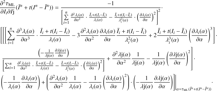 $ \begin{array}{*{20}{l}} {\frac{{{\partial ^2}{\tau _{{\rm{ML}}}}}}{{\partial {I_i}\partial I{\rm{j}}}}({{\bar I}^n} + t({I^n} - {{\bar I}^n})) = \frac{{ - 1}}{{{{\left[ {\mathop \sum \limits_{i = 1}^n \frac{{{\partial ^2}{\lambda _i}(\alpha )}}{{\partial {\alpha ^2}}} \cdot \frac{{{{\bar I}_i} + t({I_i} - {{\bar I}_i})}}{{{\lambda _i}(\alpha )}} - \frac{{{{\bar I}_i} + t({I_i} - {{\bar I}_i})}}{{\lambda _i^2(\alpha )}} \cdot {{\left( {\frac{{\partial {\lambda _i}(\alpha )}}{{\partial \alpha }}} \right)}^2}} \right]}^2}}} \cdot }\\ {\left[ {\left[ {\left[ {\mathop \Sigma \limits_{i = 1}^n \frac{{{\partial ^3}{\lambda _i}(\alpha )}}{{\partial {\alpha ^3}}} \cdot \frac{{{{\bar I}_i} + t({I_i} - {{\bar I}_i})}}{{{\lambda _i}(\alpha )}} - 3\frac{{{\partial ^2}{\lambda _i}(\alpha )}}{{\partial {\alpha ^2}}}\frac{{\partial {\lambda _i}(\alpha )}}{{\partial \alpha }}\frac{{{{\bar I}_i} + t({I_i} - {{\bar I}_i})}}{{\lambda _i^2(\alpha )}} + 2\frac{{{{\bar I}_i} + t({I_i} - {{\bar I}_i})}}{{\lambda _i^3(\alpha )}}{{\left( {\frac{{\partial {\lambda _i}(\alpha )}}{{\partial \alpha }}} \right)}^2}} \right]} \right.} \right. \cdot }\\ {\left. {\frac{{\left( { - \frac{1}{{\lambda {\rm{j(}}\alpha {\rm{)}}}}\frac{{\partial \lambda {\rm{j(}}\alpha {\rm{)}}}}{{\partial \alpha }}} \right)}}{{\left[ {\sum _{i = 1}^n\frac{{{\partial ^2}{\lambda _i}(\alpha )}}{{\partial {\alpha ^2}}} \cdot \frac{{{{\bar I}_i} + t({I_i} - {{\bar I}_i})}}{{{\lambda _i}(\alpha )}} - \frac{{{{\bar I}_i} + t({I_i} - {{\bar I}_i})}}{{\lambda _1^2(\alpha )}} \cdot {{\left( {\frac{{\partial {\lambda _i}(\alpha )}}{{\partial \alpha }}} \right)}^2}} \right]}} + \frac{{{\partial ^2}\lambda {\rm{j(}}\alpha {\rm{)}}}}{{\partial {\alpha ^2}}}\frac{1}{{\lambda {\rm{j(}}\alpha {\rm{)}}}}{{\left( {\frac{{\partial \lambda {\rm{j(}}\alpha {\rm{)}}}}{{\partial \alpha }}} \right)}^2}} \right] \cdot }\\ {{{\left. {\left. {\left( { - \frac{1}{{{\lambda _i}(\alpha )}}\frac{{\partial {\lambda _i}(\alpha )}}{{\partial \alpha }}} \right) + \left( {\frac{{{\partial ^2}\lambda {\rm{j(}}\alpha {\rm{)}}}}{{\partial {\alpha ^2}}}\frac{1}{{{\lambda _i}{\rm{(}}\alpha {\rm{)}}}} - \frac{1}{{{\lambda _i}{\rm{(}}\alpha {\rm{)}}}}{{\left( {\frac{{\partial {\lambda _i}(\alpha )}}{{\partial {\alpha ^2}}}} \right)}^2}} \right) \cdot \left( { - \frac{1}{{\lambda {\rm{j(}}\alpha {\rm{)}}}}\frac{{\partial \lambda {\rm{j(}}\alpha {\rm{)}}}}{{\partial \alpha }}} \right)} \right]} \right|}_{\alpha = {\tau _{{\rm{ML}}}}({{\bar I}^n} + t({I^n} - {{\bar I}^n}))}}.} \end{array} $