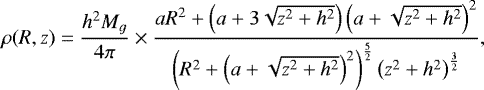 \begin{align*} \rho(R,z)=\frac{h^2 M_g}{4\pi} \times \frac{a R^2&#x002B;\left( a&#x002B;3 \sqrt{z^2&#x002B;h^2}\right) \left( a&#x002B;\sqrt{z^2&#x002B;h^2} \right)^2 }{ \left( R^2&#x002B; \left( a&#x002B; \sqrt{z^2&#x002B;h^2}\right)^2 \right)^ {\frac{5}{2}} \left(z^2&#x002B;h^2 \right)^{\frac{3}{2}} }, \end{align*}